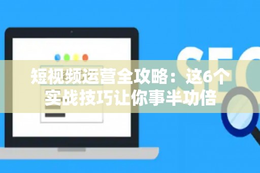 短视频运营全攻略：这6个实战技巧让你事半功倍